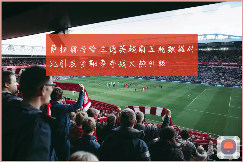 萨拉赫与哈兰德英超前五轮数据对比引发金靴争夺战火热升级