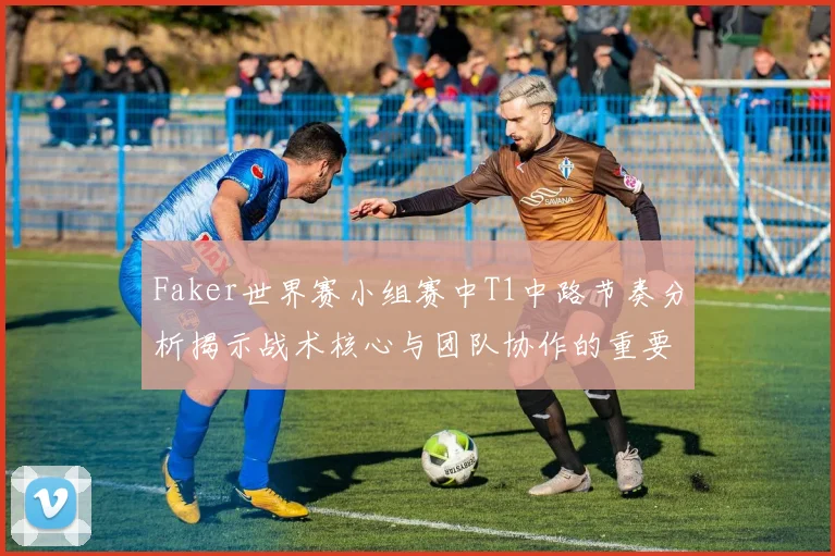 Faker世界赛小组赛中T1中路节奏分析揭示战术核心与团队协作的重要性