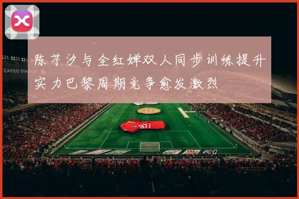 陈芋汐与全红婵双人同步训练提升实力巴黎周期竞争愈发激烈