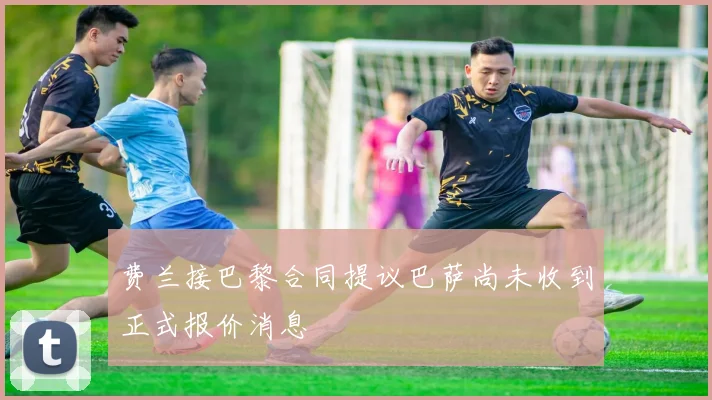 费兰接巴黎合同提议巴萨尚未收到正式报价消息