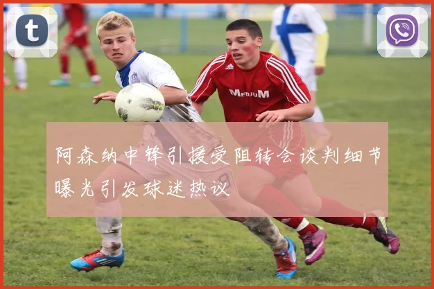 阿森纳中锋引援受阻转会谈判细节曝光引发球迷热议