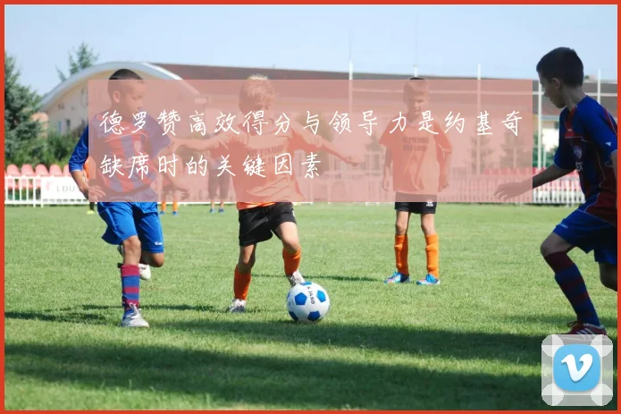 德罗赞高效得分与领导力是约基奇缺席时的关键因素
