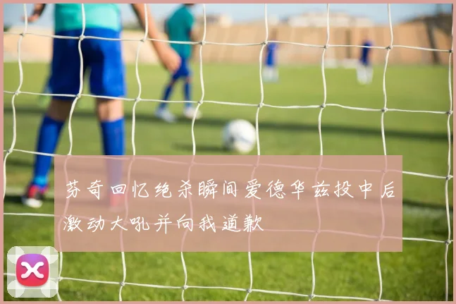 芬奇回忆绝杀瞬间爱德华兹投中后激动大吼并向我道歉
