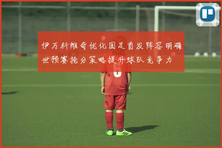 伊万科维奇优化国足首发阵容明确世预赛抢分策略提升球队竞争力