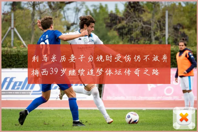 利马亲历妻子分娩时受伤仍不放弃梅西39岁继续追梦体坛传奇之路