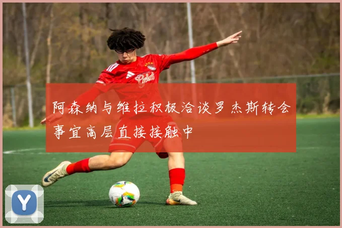 阿森纳与维拉积极洽谈罗杰斯转会事宜高层直接接触中