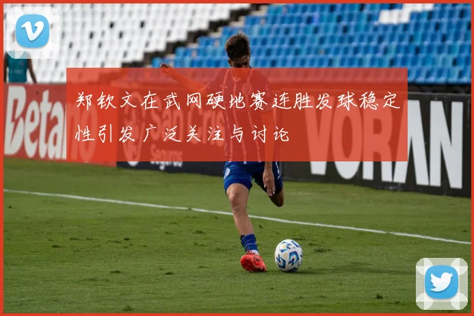 郑钦文在武网硬地赛连胜发球稳定性引发广泛关注与讨论
