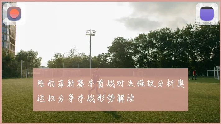 陈雨菲新赛季首战对决强敌分析奥运积分争夺战形势解读