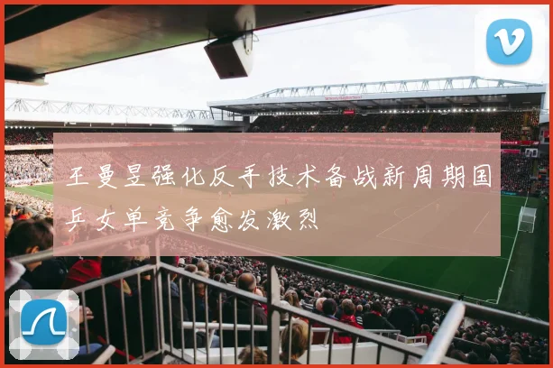 王曼昱强化反手技术备战新周期国乒女单竞争愈发激烈