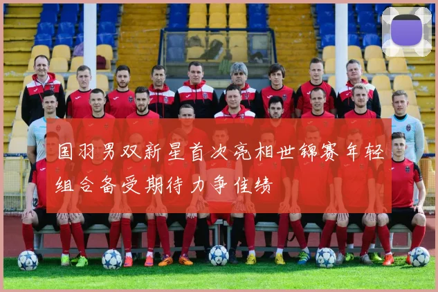 国羽男双新星首次亮相世锦赛年轻组合备受期待力争佳绩
