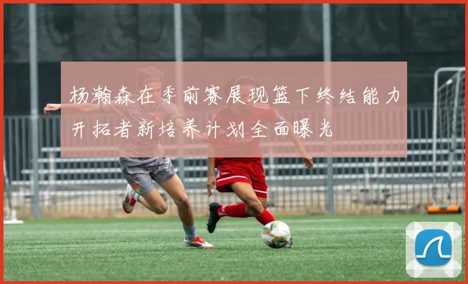 杨瀚森在季前赛展现篮下终结能力开拓者新培养计划全面曝光