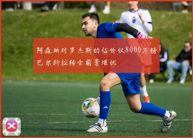 阿森纳对罗杰斯的估价仅8000万镑巴尔科拉转会前景堪忧